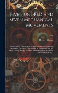 Five Hundred and Seven Mechanical Movements: Embracing All Those Which Are Most Important in Dynamics, Hydraulics, Hydrostatics, Pneumatics, Steam Eng di Henry T. Brown edito da LEGARE STREET PR