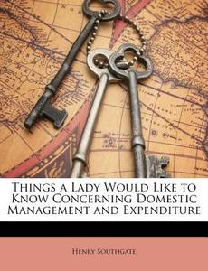 Things a Lady Would Like to Know Concerning Domestic Management and Expenditure di Henry Southgate edito da Nabu Press