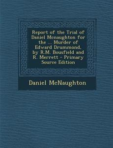 Report of the Trial of Daniel McNaughton for the ... Murder of Edward Drummond, by R.M. Bousfield and R. Merrett - Primary Source Edition di Daniel McNaughton edito da Nabu Press