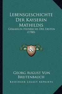 Lebensgeschichte Der Kayserin Mathildis: Gemahlin Heinrichs Des Ersten (1780) di Georg August Von Breitenbauch edito da Kessinger Publishing