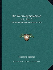 Die Werkzeugmaschinen V1, Part 2: Die Matallbearbeitungs-Maschinen (1905) di Hermann Fischer edito da Kessinger Publishing