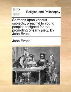 Sermons Upon Various Subjects, Preach'd To Young People; Designed For The Promoting Of Early Piety. By John Evans. di Dr John Evans edito da Gale Ecco, Print Editions
