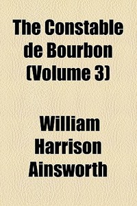 The Constable De Bourbon (volume 3) di William Harrison Ainsworth edito da General Books Llc