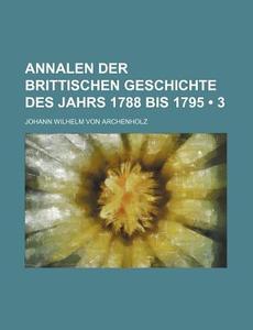 Annalen Der Brittischen Geschichte Des Jahrs 1788 Bis 1795 (3) di Johann Wilhelm Von Archenholz edito da General Books Llc