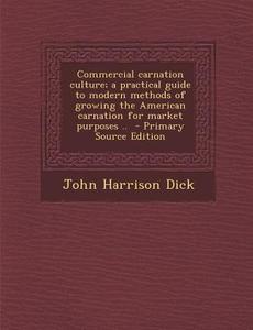 Commercial Carnation Culture; A Practical Guide to Modern Methods of Growing the American Carnation for Market Purposes .. di John Harrison Dick edito da Nabu Press