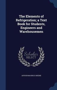The Elements Of Refrigeration; A Text Book For Students, Engineers And Warehousemen di Arthur Maurice Greene edito da Sagwan Press