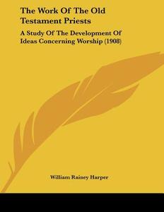 The Work of the Old Testament Priests: A Study of the Development of Ideas Concerning Worship (1908) di William Rainey Harper edito da Kessinger Publishing