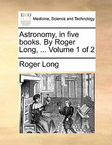 Astronomy, In Five Books. By Roger Long, ... Volume 1 Of 2 di Roger Long edito da Gale Ecco, Print Editions