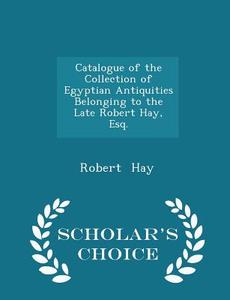 Catalogue Of The Collection Of Egyptian Antiquities Belonging To The Late Robert Hay, Esq. - Scholar's Choice Edition di Robert Hay edito da Scholar's Choice