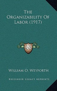 The Organizability of Labor (1917) di William O. Weyforth edito da Kessinger Publishing