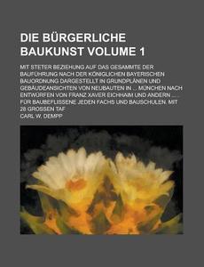 Die Burgerliche Baukunst; Mit Steter Beziehung Auf Das Gesammte Der Baufuhrung Nach Der Koniglichen Bayerischen Bauordnung Dargestellt in Grundplanen di Carl W. Dempp edito da Rarebooksclub.com