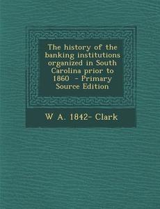The History of the Banking Institutions Organized in South Carolina Prior to 1860 di W. a. 1842- Clark edito da Nabu Press