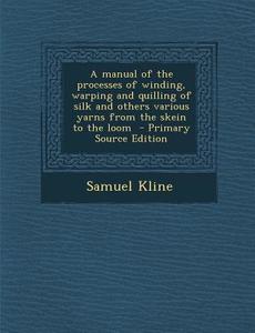 A Manual of the Processes of Winding, Warping and Quilling of Silk and Others Various Yarns from the Skein to the Loom - Primary Source Edition di Samuel Kline edito da Nabu Press