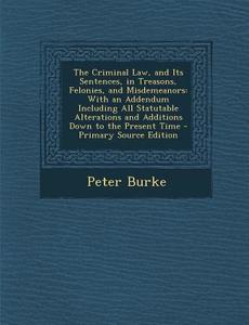 The Criminal Law, and Its Sentences, in Treasons, Felonies, and Misdemeanors: With an Addendum Including All Statutable Alterations and Additions Down di Peter Burke edito da Nabu Press