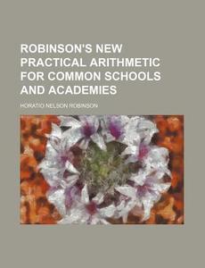 Robinson's New Practical Arithmetic for Common Schools and Academies di Horatio Nelson Robinson edito da Rarebooksclub.com