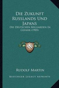 Die Zukunft Russlands Und Japans: Die Deutschen Milliarden in Gefahr (1905) di Rudolf Martin edito da Kessinger Publishing