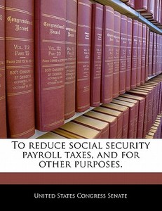To Reduce Social Security Payroll Taxes, And For Other Purposes. edito da Bibliogov