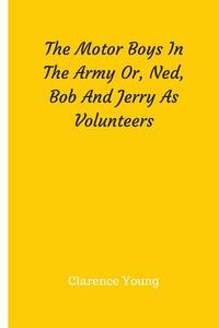 The Motor Boys in the Army Or, Ned, Bob and Jerry as Volunteers di Clarence Young edito da Createspace Independent Publishing Platform