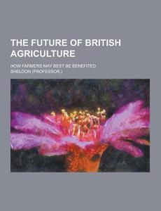 The Future Of British Agriculture; How Farmers May Best Be Benefited di Sheldon edito da Theclassics.us