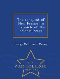 The Conquest Of New France di George McKinnon Wrong edito da War College Series