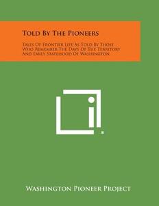 Told by the Pioneers: Tales of Frontier Life as Told by Those Who Remember the Days of the Territory and Early Statehood of Washington di Washington Pioneer Project edito da Literary Licensing, LLC