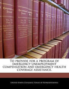 To Provide For A Program Of Emergency Unemployment Compensation And Emergency Health Coverage Assistance. edito da Bibliogov
