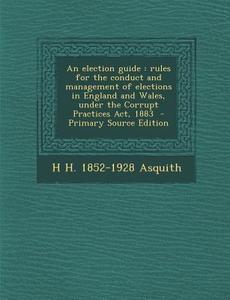 An Election Guide: Rules for the Conduct and Management of Elections in England and Wales, Under the Corrupt Practices ACT, 1883 - Primar di H. H. 1852-1928 Asquith edito da Nabu Press