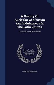 A History Of Auricular Confession And Indulgences In The Latin Church di Henry Charles Lea edito da Sagwan Press