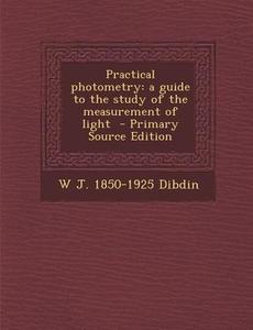 Practical Photometry: A Guide to the Study of the Measurement of Light di W. J. 1850-1925 Dibdin edito da Nabu Press