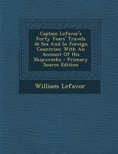 Captain Lefavor's Forty Years' Travels at Sea and in Foreign Countries: With an Account of His Shipwrecks - Primary Source Edition di William Lefavor edito da Nabu Press