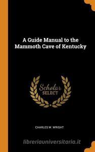 A Guide Manual To The Mammoth Cave Of Kentucky di Charles W Wright edito da Franklin Classics Trade Press