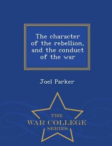 The Character of the Rebellion, and the Conduct of the War - War College Series di Joel Parker edito da WAR COLLEGE SERIES