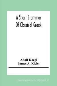 A Short Grammar Of Classical Greek di Adolf Kaegi, James A. Kleist edito da Alpha Editions