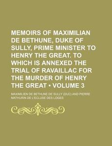 Memoirs Of Maximilian De Bethune, Duke Of Sully, Prime Minister To Henry The Great. To Which Is Annexed The Trial Of Ravaillac For The Murder Of Henry di Maximilien De Bethune De Sully edito da General Books Llc