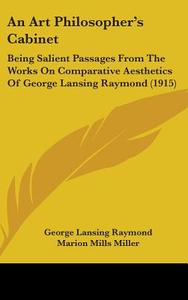 An Art Philosopher's Cabinet: Being Salient Passages from the Works on Comparative Aesthetics of George Lansing Raymond (1915) di George Lansing Raymond edito da Kessinger Publishing