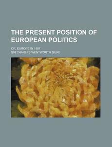 The Present Position Of European Politics; Or, Europe In 1887 di Sir Charles Wentworth Dilke edito da General Books Llc