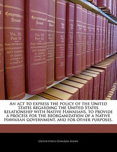An Act To Express The Policy Of The United States Regarding The United States Relationship With Native Hawaiians, To Provide A Process For The Reorgan edito da Bibliogov