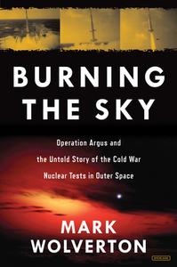 Burning the Sky: Operation Argus and the Untold Story of the Cold War Nuclear Tests in Outer Space di Mark Wolverton edito da Overlook Press