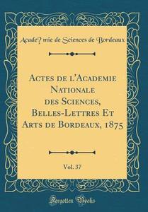 Actes de L'Academie Nationale Des Sciences, Belles-Lettres Et Arts de Bordeaux, 1875, Vol. 37 (Classic Reprint) di Academie de Sciences de Bordeaux edito da Forgotten Books