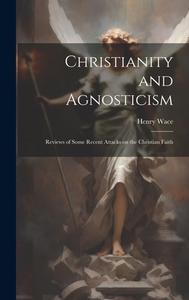 Christianity and Agnosticism; Reviews of Some Recent Attacks on the Christian Faith di Henry Wace edito da LEGARE STREET PR