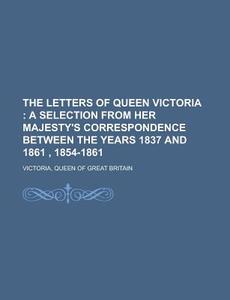 The Letters Of Queen Victoria; A Selection From Her Majesty's Correspondence Between The Years 1837 And 1861 , 1854-1861 di Queen Of Great Britain Victoria edito da General Books Llc