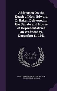 Addresses On The Death Of Hon. Edward D. Baker, Delivered In The Senate And House Of Representatives On Wednesday, December 11, 1861 edito da Palala Press