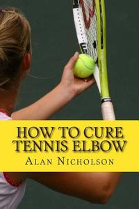 How to Cure Tennis Elbow: The Definitive Guide for the Treatment of Tennis Elbow di Alan Nicholson edito da Createspace