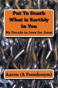 Put to Death What Is Earthly in You: My Decade in Jews for Jesus di Aaron (A Pseudonym) edito da Createspace Independent Publishing Platform