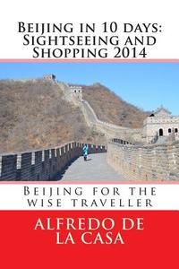 Beijing in 10 Days: Sightseeing and Shopping 2014: Beijing for the Wise Traveller di Alfredo De La Casa edito da Createspace