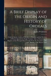 A Brief Display Of The Origin And History Of Ordeals; Trials By Battle; Courts Of Chivalry Or Honour; And The Decision Of Private Quarrels By Single C di Gilchrist James P Gilchrist edito da Legare Street Press