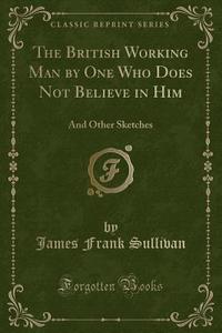 The British Working Man By One Who Does Not Believe In Him di James Frank Sullivan edito da Forgotten Books