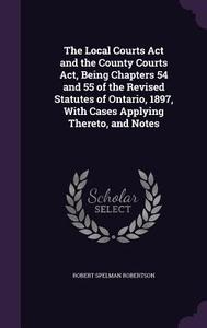 The Local Courts Act And The County Courts Act, Being Chapters 54 And 55 Of The Revised Statutes Of Ontario, 1897, With Cases Applying Thereto, And No di Robert Spelman Robertson edito da Palala Press
