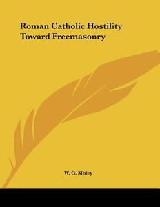 Roman Catholic Hostility Toward Freemasonry di W. G. Sibley edito da Kessinger Publishing