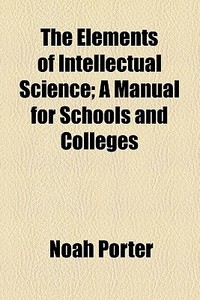 The Elements Of Intellectual Science; A Manual For Schools And Colleges di Noah Porter edito da General Books Llc